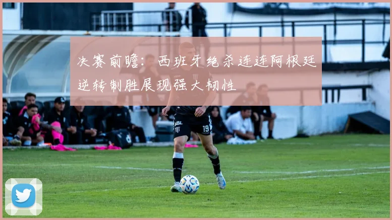 决赛前瞻：西班牙绝杀连连阿根廷逆转制胜展现强大韧性
