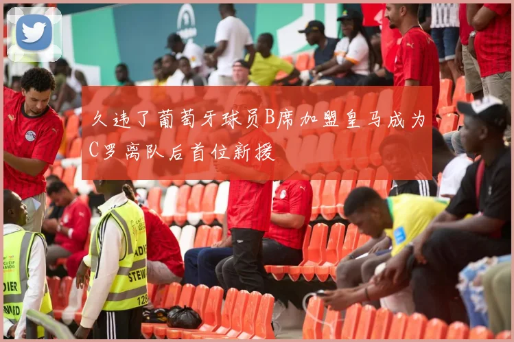 久违了葡萄牙球员B席加盟皇马成为C罗离队后首位新援