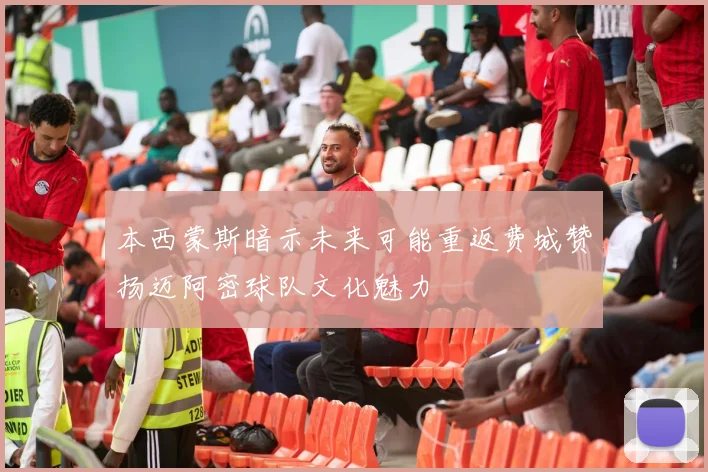 本西蒙斯暗示未来可能重返费城赞扬迈阿密球队文化魅力