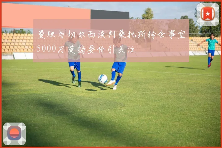 曼联与切尔西谈判桑托斯转会事宜5000万英镑要价引关注
