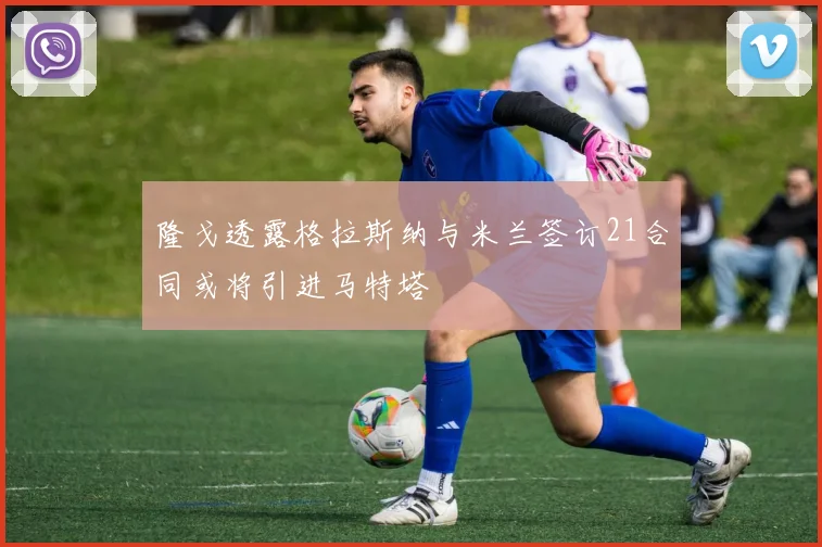 隆戈透露格拉斯纳与米兰签订21合同或将引进马特塔