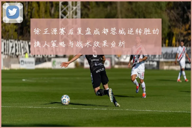 徐正源赛后复盘成都蓉城逆转胜的换人策略与战术效果分析