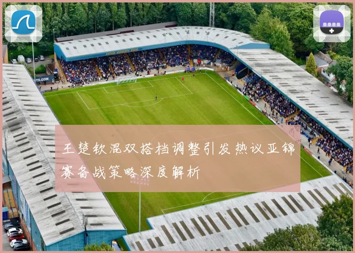 王楚钦混双搭档调整引发热议亚锦赛备战策略深度解析
