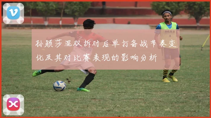 孙颖莎混双拆对后单打备战节奏变化及其对比赛表现的影响分析