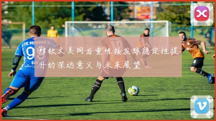 郑钦文美网后重练接发球稳定性提升的深远意义与未来展望