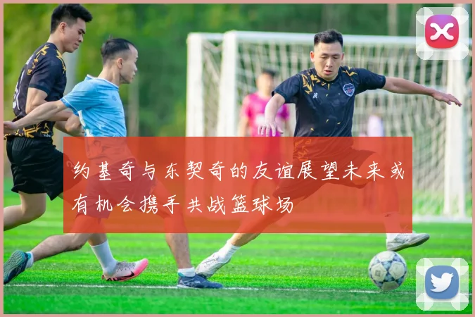 约基奇与东契奇的友谊展望未来或有机会携手共战篮球场